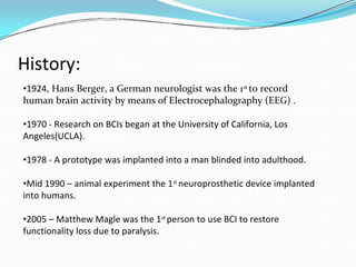 History:
•1924, Hans Berger, a German neurologist was the 1st
to record
human brain activity by means of Electrocephalography (EEG) .
•1970 - Research on BCIs began at the University of California, Los
Angeles(UCLA).
•1978 - A prototype was implanted into a man blinded into adulthood.
•Mid 1990 – animal experiment the 1st
neuroprosthetic device implanted
into humans.
•2005 – Matthew Magle was the 1st
person to use BCI to restore
functionality loss due to paralysis.
 