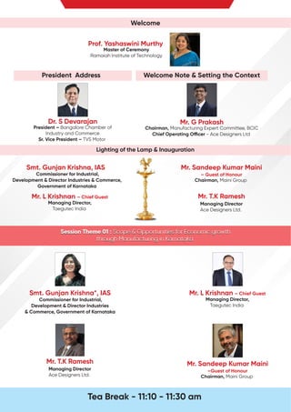 Welcome
Mr. G Prakash
Chairman, Manufacturing Expert Committee, BCIC
Chief Operating O cer - Ace Designers Ltd
Lighting of the Lamp & Inauguration
Mr. L Krishnan – Chief Guest
Managing Director,
Taegutec India
Mr. Sandeep Kumar Maini
– Guest of Honour
Chairman, Maini Group
Smt. Gunjan Krishna, IAS
Commissioner for Industrial,
Development & Director Industries & Commerce,
Government of Karnataka
Welcome Note & Setting the Context
President Address
Dr. S Devarajan
President – Bangalore Chamber of
Industry and Commerce
Sr. Vice President – TVS Motor
Prof. Yashaswini Murthy
Master of Ceremony
Ramaiah Institute of Technology
Session Theme 01 : Scope & Opportunities for Economic growth
through Manufacturing in Karnataka
Session Theme 01 : Scope & Opportunities for Economic growth
through Manufacturing in Karnataka
Session Theme 01 : Scope & Opportunities for Economic growth
through Manufacturing in Karnataka
Mr. Sandeep Kumar Maini
–Guest of Honour
Chairman, Maini Group
Mr. L Krishnan – Chief Guest
Managing Director,
Taegutec India
Smt. Gunjan Krishna*, IAS
Commissioner for Industrial,
Development & Director Industries
& Commerce, Government of Karnataka
Mr. T.K Ramesh
Managing Director
Ace Designers Ltd.
Tea Break - 11:10 - 11:30 am
Mr. T.K Ramesh
Managing Director
Ace Designers Ltd.
 