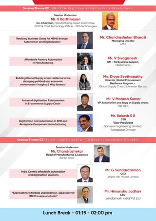 Session Theme 02 : A ordable Digitization and Automation in Manufacturing
Session Theme 03 : Home Grown Technology - Challenges, Opportunities & Enablers
Session Theme 03 : Home Grown Technology - Challenges, Opportunities & Enablers
Session Moderator:
Mr. V Karthikeyan
Co-Chairman, Manufacturing Expert Committee,
BCIC & Chief Technology O cer - EDS Technologies
Realizing Business Gains for MSME through
Automation and Digitalization
Mr. Chandrashekar Bharati
Managing Director
AMiT
Building Global Supply chain resilience In the
changing political and economic
environment- Insights & Way forward
Ms. Divya Seethapathy
Director, Global Procurement
Resilience Program -
Global Supply Chain, Schneider Electric
Future of digitization & Automation
in E-commerce Supply Chain
Mr. V Mahesh Kumar
VP Automation and Engg at Supply chain,
Flip Kart .
Digitization and automation in SME and
Aerospace Component manufacturing
Mr. Rakesh S B
CEO
Vice-President
Sansera Engineering Limited.
Aerospace Division
India Centric a ordable automation
and digitisation solutions
Mr. G Sundararaman
CEO
Wipro Pari Private Limited
“Approach for E ortless Digitalization, especially for
MSME business in India”
Mr. Himanshu Jadhav
CEO
Jendamark India Pvt Ltd
A ordable Factory Automation
in Manufacturing
Session Theme 02 : A ordable Digitization and Automation in Manufacturing
Mr. V Sivaganesh
GM - FA Business Support,
FANUC India
Lunch Break - 01:15 - 02:00 pm
Session Moderator:
Mr. Chandrashekar
Head of Manufacturing & Logistics
Buhler India
 