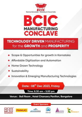 BCIC
MANUFACTURING
CONCLAVE
TECHNOLOGY DRIVEN MANUFACTURING
for the GROWTH and PROSPERITY
th
Date : 08 Dec 2023, Friday
Time: 8.30 am - 5.00 pm
Venue : Ball Room , Hotel Chancery Pavilion, Bangalore
Scope & Opportunities for growth in Karnataka
A ordable Digitization and Automation
Home Grown Technology
Sustainability
Innovation & Emerging Manufacturing Technologies
Namma Karnataka - Gateway to Future India
Event Sponsers
 