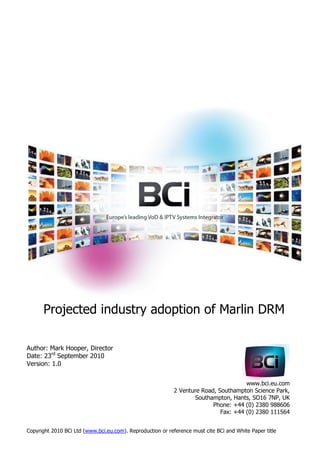 Projected industry adoption of Marlin DRM

Author: Mark Hooper, Director
Date: 23rd September 2010
Version: 1.0


                                                                                      www.bci.eu.com
                                                            2 Venture Road, Southampton Science Park,
                                                                   Southampton, Hants, SO16 7NP, UK
                                                                          Phone: +44 (0) 2380 988606
                                                                             Fax: +44 (0) 2380 111564


Copyright 2010 BCi Ltd (www.bci.eu.com). Reproduction or reference must cite BCi and White Paper title
 