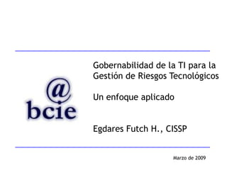 Gobernabilidad de la TI para la
Gestión de Riesgos Tecnológicos

Un enfoque aplicado


Egdares Futch H., CISSP


                   Marzo de 2009
 