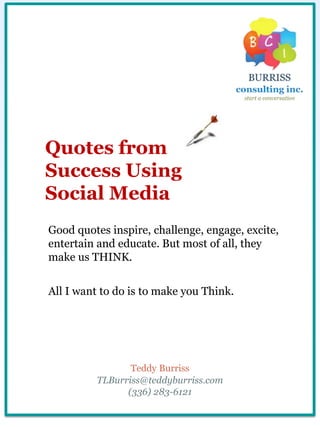 Quotes from
Success Using
Social Media
Good quotes inspire, challenge, engage, excite,
entertain and educate. But most of all, they
make us THINK.
All I want to do is to make you Think.
Teddy Burriss
TLBurriss@teddyburriss.com
(336) 283-6121
 