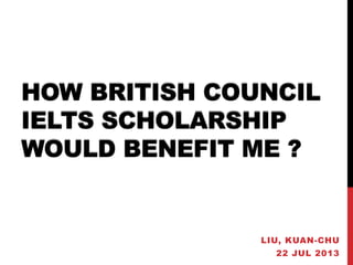 HOW BRITISH COUNCIL
IELTS SCHOLARSHIP
WOULD BENEFIT ME ?
LIU, KUAN-CHU
22 JUL 2013
 