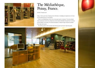 The Médiathèque,
Poissy, France.
Architect: Pascale Seurin


Today, in what used to be a shopping mall, information, knowledge and experiences of all sorts
are the preferred items of consumption.
  Poissy´s new Médiathèque strives to be a living space open to everyone. The various depart-
ments overlap each other like a whisper but are still clearly identifiable through their furnishings
and the ellipses in the ceiling. The overall atmosphere is created through interaction between
form, light and function.
  The shelving system is BCI’s standard steel shelving system with tailor made end panels.




                                                                                                       bci eurobib projects I poissy I 13
 