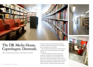 The DR Media House,                                                                   To meet the challenges of tomorrow, DR (Danish Broadcasting
                                                                                       Corporation) has transferred all its operations in the Copenhagen



 Copenhagen, Denmark.
                                                                                       area to a single address in northern Ørestad.
                                                                                         In the new media and cultural building, all TV, radio, Internet and
                                                                                       other forms of communication will be produced and developed
                                                                                       under one roof.
 Architect: Dissing+Weitling. Interior design: Christina Freudendal, PLH Architects.
                                                                                         The DR Archive and Research Centre plays a central role in
                                                                                       the complex. In the library section, BCI Steel Shelving System is
                                                                                       used in various configurations and at varying heights to create
                                                                                       dynamism and a sense of spatial orientation. A large, curved shelf
                                                                                       section forms a central plaza with the shelves facing inwards and the
                                                                                       posting surfaces facing outwards. Angled shelf sections form two
                                                                                       smaller “living rooms” furnished with reading chairs and carpets.
14 I bci eurobib projects I copenhagen
 