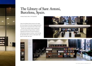 The Library of Sant Antoni,
Barcelona, Spain.
Architect: Ramón Vilalta – RCR Arquitectes




Close to the old Barrio Gotico and next to the market
lies the new library of Sant Antoni, designed and built to
harmonise with the Casal d´Avis Senior Citizens Centre.
  The joint inner courtyard is open to everyone and,
with its open design and large windows, is perfectly
integrated with the library. The sense of openness is
enhanced by the spacious furnishing, in which the black
BCI Steel Shelves seem to serve as simple graphic high-
lights for the wider, open space.




                                                             b c i e u r o b i b p r o j e c t s I barcelona I 1 9
 