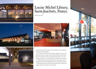 Louise Michel Library,
                                            Saint-Joachim, France.
                                            Architect: Yann Peron




                                              In the Pays de la Loire lies the little town of Saint-Joachim, whose inhabitants
                                              number just under 4,000 people.
                                                From a distance, the exterior of the new library suggests it has some sort of
                                              agricultural connection, its open timber framework making it look somewhat
                                              like a barn. However, seen close up, the building shows that it’s much more
                                              complex than that, both in its architecture and in its approach to construction.
                                                The 600 sqm library was planned and built entirely in accordance with the
                                              HQE (Haute Qualité Environnementale/High Environmental Quality) guidelines.
                                                BCI Opal Shelving System with glass end panels was chosen to reinforce the

22 I bci eurobib projects I saint-joachim
                                              ambitions manifest in the design of the new library.
 