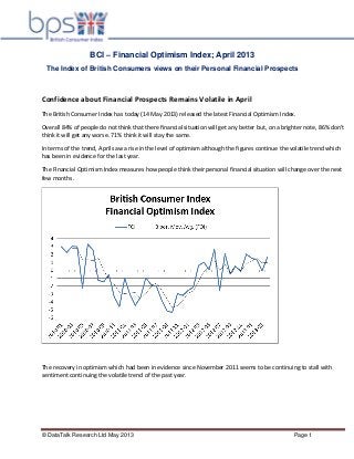 © DataTalk Research Ltd May 2013 Page 1
BCI – Financial Optimism Index; April 2013
The Index of British Consumers views on their Personal Financial Prospects
Confidence about Financial Prospects Remains Volatile in April
The British Consumer Index has today (14 May 2013) released the latest Financial Optimism Index.
Overall 84% of people do not think that there financial situation will get any better but, on a brighter note, 86% don’t
think it will get any worse. 71% think it will stay the same.
In terms of the trend, April saw a rise in the level of optimism although the figures continue the volatile trend which
has been in evidence for the last year.
The Financial Optimism Index measures how people think their personal financial situation will change over the next
few months.
The recovery in optimism which had been in evidence since November 2011 seems to be continuing to stall with
sentiment continuing the volatile trend of the past year.
 