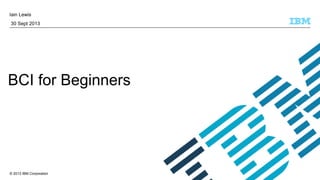 © 2013 IBM Corporation
Iain Lewis
30 Sept 2013
BCI for Beginners
 