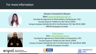 For more information
Alisson Constantine Macías
Mail: alascons@espol.edu.ec
Facultad de Ingeniería en Electricidad y Computación, FIEC
Escuela Superior Politécnica del Litoral, ESPOL
Campus Gustavo Galindo Km 30.5 Vía Perimetral, P.O. Box 09-01-5863
090150 Guayaquil, Ecuador
Víctor Asanza
Mail: vasanza@espol.edu.ec
Facultad de Ingeniería en Electricidad y Computación, FIEC
Escuela Superior Politécnica del Litoral, ESPOL
Campus Gustavo Galindo Km 30.5 Vía Perimetral, P.O. Box 09-01-5863
090150 Guayaquil, Ecuador
 