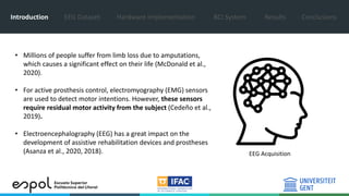 Introduction EEG Dataset Hardware Implementation BCI System Results Conclusions
EEG Acquisition
• Millions of people suffer from limb loss due to amputations,
which causes a significant effect on their life (McDonald et al.,
2020).
• For active prosthesis control, electromyography (EMG) sensors
are used to detect motor intentions. However, these sensors
require residual motor activity from the subject (Cedeño et al.,
2019).
• Electroencephalography (EEG) has a great impact on the
development of assistive rehabilitation devices and prostheses
(Asanza et al., 2020, 2018).
 