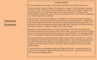 Executive Summary
            The recommendation of this study is that Gamma is the best buy for Allied Distributors, Inc.
            Authorized by Mr. Norman W. Bigbee, Vice President, on January 3. 2005, this report is submitted
            on April 13, 2005. This study gives Allied Distributors an insight into the problem of replacing the
            approximately 50 two-year-old subcompact cars in its present sales fleet. The basis for this
            recommendation is an analysis of cost, safety, and construction factors of four models of subcompact
            cars (Alpha, Beta, Gamma, and Delta).
            The four cars do not show much difference in ownership cost (initial cost less trade-in allowance
Executive   after two years). On a per-car basis, Beta costs least for a two-year period--$3,216. Compared with
            costs for the other cars, Beta is $370 under Gamma, $588 under Alpha, and $634 under Delta. For
Summary     the entire sales fleet, these differences become more significant. A purchase of 50 Betas would save
            $18,500 over Gamma, $29,400 over Alpha, and $31,700 over Delta.
            Operation costs would favor Gamma. Cost per mile for this car is $0.13970, as compared with
            $0.14558 for Alpha, $0.14785 for Delta, and $0.15184 for Beta. The totals of all costs for the 50-car
            fleet over the two-year period show Gamma to be least costly at $385,094. In second place is Alpha,
            with a cost of $400,208. Third is Delta with $406,560, and fourth is Beta with a cost of $417,532.
            On the qualities that pertain to driving safety, Gamma is again superior to the other cars. It has the
            best brakes and is tied with Alpha for the best weight distribution. It is second in acceleration and is
            again tied with Alpha for the number of standard safety devices. Alpha is second overall in this
            category, having the second best brakes of the group. Beta is last because of its poor acceleration
            and poor brakes.
            Construction features and handling abilities place Gamma all by itself. It scores higher than any
            other car in every category. Alpha and Delta are tied for second place. Again Beta is last, having
            poor steering and handling qualities.
                                                               vi
 