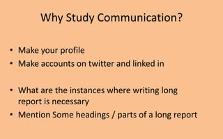 Why Study Communication?

• Make your profile
• Make accounts on twitter and linked in

• What are the instances where writing long
  report is necessary
• Mention Some headings / parts of a long report
 