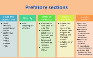 Cover and                             Letter of             Table of              Executive
External Title      Title Fly         Transmittal            Contents              Summary

• Keep it         • Make            • Authorization      • Prepare the         • Add a brief
  attractive,       appealing and     (who asked me        table of              background
  appealing and     attractive        to do this)          contents last-        statement
  concise                                                  after you have      • Be sure that
                                    • Transmittal                                causes you
• Use Five Ws                         Details (here is     assigned the          attribute to the
  • Who                               the report you       headings and          issues are
                                      requested)           final page            established
  • What
                                    • Background,          numbers             • Mention the
  • When                                                                         criteria of
                                      Methodology        • Include a list of
  • Where                                                  visuals if            solutions
                                    • Highlights
  • Why                                                    required            • If required add
                                    • Courteous                                  recommendations
                                      ending                                   • If desired, add
                                                                                 budgets and time
                                                                                 frame implications
 
