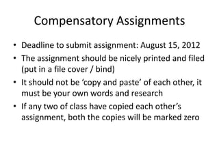 Compensatory Assignments
• Deadline to submit assignment: August 15, 2012
• The assignment should be nicely printed and filed
  (put in a file cover / bind)
• It should not be ‘copy and paste’ of each other, it
  must be your own words and research
• If any two of class have copied each other’s
  assignment, both the copies will be marked zero
 
