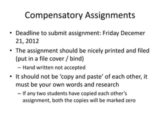 Compensatory Assignments
• Deadline to submit assignment: Friday Decemer
  21, 2012
• The assignment should be nicely printed and filed
  (put in a file cover / bind)
   – Hand written not accepted
• It should not be ‘copy and paste’ of each other, it
  must be your own words and research
   – If any two students have copied each other’s
     assignment, both the copies will be marked zero
 