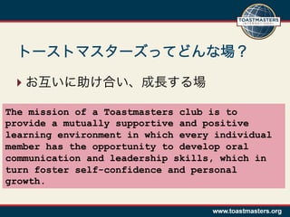 ??

The mission of a Toastmasters club is to
provide a mutually supportive and positive
learning environment in which every individual
member has the opportunity to develop oral
communication and leadership skills, which in
turn foster self-confidence and personal
growth.
 