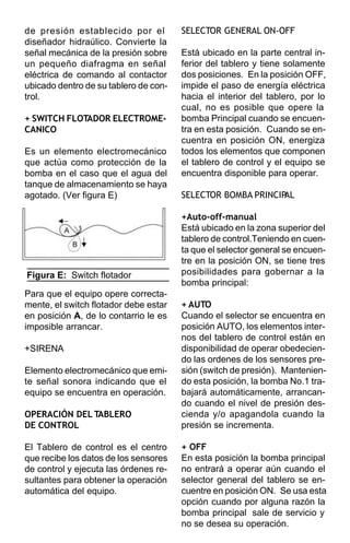 de presión establecido por el          SELECTOR GENERAL ON-OFF
diseñador hidraúlico. Convierte la
señal mecánica de la presión sobre     Está ubicado en la parte central in-
un pequeño diafragma en señal          ferior del tablero y tiene solamente
eléctrica de comando al contactor      dos posiciones. En la posición OFF,
ubicado dentro de su tablero de con-   impide el paso de energía eléctrica
trol.                                  hacia el interior del tablero, por lo
                                       cual, no es posible que opere la
+ SWITCH FLOTADOR ELECTROME-           bomba Principal cuando se encuen-
CANICO                                 tra en esta posición. Cuando se en-
                                       cuentra en posición ON, energiza
Es un elemento electromecánico         todos los elementos que componen
que actúa como protección de la        el tablero de control y el equipo se
bomba en el caso que el agua del       encuentra disponible para operar.
tanque de almacenamiento se haya
agotado. (Ver figura E)                SELECTOR BOMBA PRINCIPAL

                                       +Auto-off-manual
                                       Está ubicado en la zona superior del
                                       tablero de control.Teniendo en cuen-
                                       ta que el selector general se encuen-
                                       tre en la posición ON, se tiene tres
Figura E: Switch flotador              posibilidades para gobernar a la
                                       bomba principal:
Para que el equipo opere correcta-
mente, el switch flotador debe estar   + AUTO
en posición A, de lo contarrio le es   Cuando el selector se encuentra en
imposible arrancar.                    posición AUTO, los elementos inter-
                                       nos del tablero de control están en
+SIRENA                                disponibilidad de operar obedecien-
                                       do las ordenes de los sensores pre-
Elemento electromecánico que emi-      sión (switch de presión). Mantenien-
te señal sonora indicando que el       do esta posición, la bomba No.1 tra-
equipo se encuentra en operación.      bajará automáticamente, arrancan-
                                       do cuando el nivel de presión des-
OPERACIÓN DEL TABLERO                  cienda y/o apagandola cuando la
DE CONTROL                             presión se incrementa.

El Tablero de control es el centro     + OFF
que recibe los datos de los sensores   En esta posición la bomba principal
de control y ejecuta las órdenes re-   no entrará a operar aún cuando el
sultantes para obtener la operación    selector general del tablero se en-
automática del equipo.                 cuentre en posición ON. Se usa esta
                                       opción cuando por alguna razón la
                                       bomba principal sale de servicio y
                                       no se desea su operación.
 