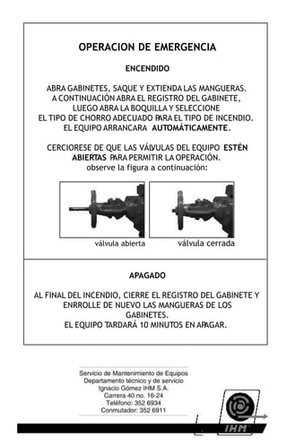 OPERACION DE EMERGENCIA
                        ENCENDIDO

   ABRA GABINETES, SAQUE Y EXTIENDA LAS MANGUERAS.
     A CONTINUACIÓN ABRA EL REGISTRO DEL GABINETE,
          LUEGO ABRA LA BOQUILLA Y SELECCIONE
 EL TIPO DE CHORRO ADECUADO P ARA EL TIPO DE INCENDIO.
        EL EQUIPO ARRANCARA AUTOMÁTICAMENTE.

   CERCIORESE DE QUE LAS VÁL  VULAS DEL EQUIPO ESTÉN
         ABIERTAS PARA PERMITIR LA OPERACIÓN.
            observe la figura a continuación:




               válvula abierta      válvula cerrada


                         APAGADO

AL FINAL DEL INCENDIO, CIERRE EL REGISTRO DEL GABINETE Y
       ENRROLLE DE NUEVO LAS MANGUERAS DE LOS
                       GABINETES.
        EL EQUIPO TARDARÁ 10 MINUTOS EN AP AGAR.
 