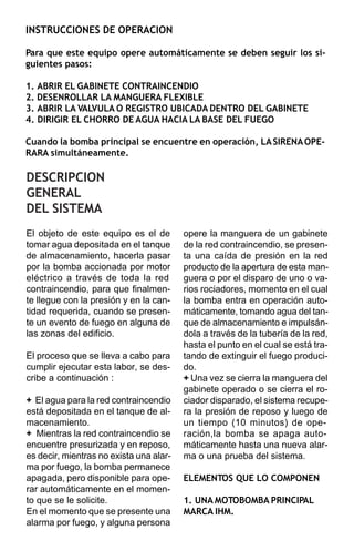 INSTRUCCIONES DE OPERACION

Para que este equipo opere automáticamente se deben seguir los si-
guientes pasos:

1. ABRIR EL GABINETE CONTRAINCENDIO
2. DESENROLLAR LA MANGUERA FLEXIBLE
3. ABRIR LA VALVULA O REGISTRO UBICADA DENTRO DEL GABINETE
4. DIRIGIR EL CHORRO DE AGUA HACIA LA BASE DEL FUEGO

Cuando la bomba principal se encuentre en operación, LA SIRENA OPE-
RARA simultáneamente.

DESCRIPCION
GENERAL
DEL SISTEMA
El objeto de este equipo es el de        opere la manguera de un gabinete
tomar agua depositada en el tanque       de la red contraincendio, se presen-
de almacenamiento, hacerla pasar         ta una caída de presión en la red
por la bomba accionada por motor         producto de la apertura de esta man-
eléctrico a través de toda la red        guera o por el disparo de uno o va-
contraincendio, para que finalmen-       rios rociadores, momento en el cual
te llegue con la presión y en la can-    la bomba entra en operación auto-
tidad requerida, cuando se presen-       máticamente, tomando agua del tan-
te un evento de fuego en alguna de       que de almacenamiento e impulsán-
las zonas del edificio.                  dola a través de la tubería de la red,
                                         hasta el punto en el cual se está tra-
El proceso que se lleva a cabo para      tando de extinguir el fuego produci-
cumplir ejecutar esta labor, se des-     do.
cribe a continuación :                   + Una vez se cierra la manguera del
                                         gabinete operado o se cierra el ro-
+ El agua para la red contraincendio     ciador disparado, el sistema recupe-
está depositada en el tanque de al-      ra la presión de reposo y luego de
macenamiento.                            un tiempo (10 minutos) de ope-
+ Mientras la red contraincendio se      ración,la bomba se apaga auto-
encuentre presurizada y en reposo,       máticamente hasta una nueva alar-
es decir, mientras no exista una alar-   ma o una prueba del sistema.
ma por fuego, la bomba permanece
apagada, pero disponible para ope-       ELEMENTOS QUE LO COMPONEN
rar automáticamente en el momen-
to que se le solicite.                   1. UNA MOTOBOMBA PRINCIPAL
En el momento que se presente una        MARCA IHM.
alarma por fuego, y alguna persona
 