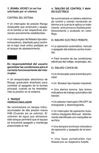 2. BOMBA JOCKEY (si asi fue               4. TABLERO DE CONTROL Y MAN-
solicitado por el cliente)                DO ELÉCTRICO

CONTROL DEL SISTEMA                       Se suministrará un tablero eléctrico
                                          de control y mando construido en
+ Un interruptor de presión Rango         lámina a la cual se le aplica un trata-
Graduable que arrancará y apaga-          miento anticorrosivo-fosfatizante-
rá la bomba a las respectivas pre-        Desoxidante y acabado en color
siones previamente establecidas.          Rojo.

+ Un interruptor de flotador tipo elec-   EL TABLERO ELÉCTRICO PERMITE:
tromecánico, diseñado para contro-
lar el bajo nivel critico prefijado en    + La operación automática, manual
el tanque de abastecimiento.              o apagado del sistema contra incen-
                                          dio.

NOTA                                      + Fácil revisión de las condiciones
                                          eléctricas del voltaje, amperajes, etc.
Es responsabilidad del usuario
garantizar las condiciones para el        EL TABLERO CONSTA DE:
correcto funcionamiento del inte-
rruptor.                                  + Un Arrancador para la bomba prin-
                                          cipal.
+ Un temporizador electrónico de
Rango graduable diseñado para             + Un Breaker tipo tripolar industrial.
controlar el apagado de la bomba
principal, cuando se ha reestable-        + Una alarma sonora, tipo sirena
cido la presión en el sistema.            indicadora de trabajo automático del
                                          equipo.
3. TANQUE
HIDROACUMULADOR                           + Un selector interruptor ON-OFF de
                                          energizado y desenergizado.
Se suministrará un tanque hidro-
acumulador de alta presión marca          + Un interruptor de operación Auto-
IHM (Cuando asi se solicita). El          mático-Apagado-Manual, debida-
volúmen de agua que almacena              mente identificado con marquillas en
éste tanque permitirá que el equipo       acrílico.
se encuentre apagado y mantenga
presurizada la red.                       + Una lampara luminosa indicadora
                                          de operación y apagado de la bom-
                                          ba.

                                          + Una base portafusible tipo
                                          Diazed,con su respectivo fusible.
 