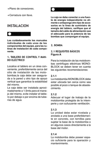 + de conexiones.
Plano                                        PRECAUCIÓN
+
Cerradura con llave.
                                         La caja se debe conectar a una fuen-
                                         te de energía independiente no ali-
                                         mente o anteponga otro tipo de acce-
INSTALACION                              sorios en la linea de suministro de
                                         energía del tablero, verifique que el
                                         tamaño del cable de alimentación sea
    PRECAUCIÓN                           el adecuado para la potencia de las
                                         bombas que compongan el equipo.
Lea cuidadosamente los manuales
individuales de cada unos de los
componentes del equipo, para las ru-     2. BOMBA
tinas de instalación de cada compo-
nente.                                   2.1 REQUISITOS BÁSICOS
                                         Figura A
1. TABLERO DE CONTROL Y MAN-
DO ELÉCTRICO                             Para la instalación de las motobom-
                                         bas centrifugas eléctricas MONO-
Localice el tablero en un área con-      BLOCK se deben tener en cuenta
veniente, preferiblemente cerca del      las siguientes recomendaciones:
sitio de instalación de las moto-
bombas,la caja debe ser asegura-         2.1.1
da a la pared u otro tipo de apoyo       La motobomba MONOBLOCK debe
vertical que garantice la estabilidad    estar ubicada tan cerca como sea
del mismo.                               posible al pozo o tanque de abaste-
La caja debe ser instalada aproxi-       cimiento.
madamente a 1.5mts para el mane-
jo del mismo, evite instalar el table-   2.1.2
ro por debajo o por encima de tube-      Adecuar el lugar de trabajo de la
rías de agua.                            motobomba protegida de la intem-
                                         perie y con sufucuente ventilación.

                                         2.1.3
                                         La unidad debe estar nivelada y
                                         anclada a una base preferiblemen-
                                         te en concreto, con tornillos para
                                         sujetar la base de la motobomba o
                                         en algunos casos directamente a la
                                         base del motor.

                                         2.1.4
                                         La motobomba debe poseer espa-
                                         cio suficiente para la operación y
                                         mantenimiento.
 