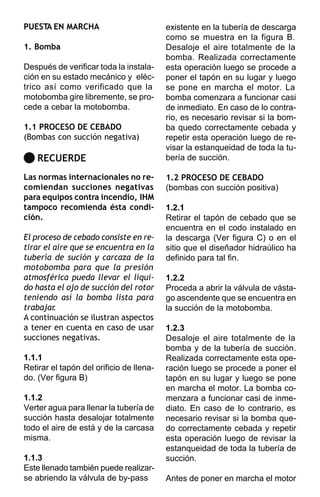 PUESTA EN MARCHA                          existente en la tubería de descarga
                                          como se muestra en la figura B.
1. Bomba                                  Desaloje el aire totalmente de la
                                          bomba. Realizada correctamente
Después de verificar toda la instala-     esta operación luego se procede a
ción en su estado mecánico y eléc-        poner el tapón en su lugar y luego
trico así como verificado que la          se pone en marcha el motor. La
motobomba gire libremente, se pro-        bomba comenzara a funcionar casi
cede a cebar la motobomba.                de inmediato. En caso de lo contra-
                                          rio, es necesario revisar si la bom-
1.1 PROCESO DE CEBADO                     ba quedo correctamente cebada y
(Bombas con succión negativa)             repetir esta operación luego de re-
                                          visar la estanqueidad de toda la tu-
    RECUERDE                              bería de succión.

Las normas internacionales no re-         1.2 PROCESO DE CEBADO
comiendan succiones negativas             (bombas con succión positiva)
para equipos contra incendio, IHM
tampoco recomienda ésta condi-            1.2.1
ción.                                     Retirar el tapón de cebado que se
                                          encuentra en el codo instalado en
El proceso de cebado consiste en re-      la descarga (Ver figura C) o en el
tirar el aire que se encuentra en la      sitio que el diseñador hidraúlico ha
tubería de sución y carcaza de la         definido para tal fin.
motobomba para que la presión
atmosférica pueda llevar el líqui-        1.2.2
do hasta el ojo de succión del rotor      Proceda a abrir la válvula de vásta-
teniendo así la bomba lista para          go ascendente que se encuentra en
trabajar .                                la succión de la motobomba.
A continuación se ilustran aspectos
a tener en cuenta en caso de usar         1.2.3
succiones negativas.                      Desaloje el aire totalmente de la
                                          bomba y de la tubería de succión.
1.1.1                                     Realizada correctamente esta ope-
Retirar el tapón del orificio de llena-   ración luego se procede a poner el
do. (Ver figura B)                        tapón en su lugar y luego se pone
                                          en marcha el motor. La bomba co-
1.1.2                                     menzara a funcionar casi de inme-
Verter agua para llenar la tubería de     diato. En caso de lo contrario, es
succión hasta desalojar totalmente        necesario revisar si la bomba que-
todo el aire de está y de la carcasa      do correctamente cebada y repetir
misma.                                    esta operación luego de revisar la
                                          estanqueidad de toda la tubería de
1.1.3                                     succión.
Este llenado también puede realizar-
se abriendo la válvula de by-pass         Antes de poner en marcha el motor
 