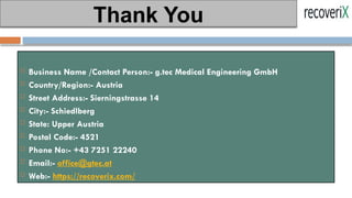  Business Name /Contact Person:- g.tec Medical Engineering GmbH
 Country/Region:- Austria
 Street Address:- Sierningstrasse 14
 City:- Schiedlberg
 State: Upper Austria
 Postal Code:- 4521
 Phone No:- +43 7251 22240
 Email:- office@gtec.at
 Web:- https://recoverix.com/
Thank You
 