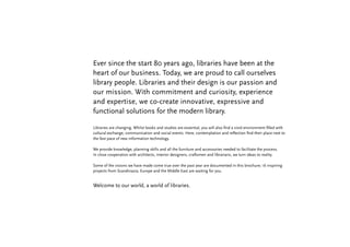 Ever since the start 80 years ago, libraries have been at the
heart of our business. Today, we are proud to call ourselves
library people. Libraries and their design is our passion and
our mission. With commitment and curiosity, experience
and expertise, we co-create innovative, expressive and
functional solutions for the modern library.

Libraries are changing. Whilst books and studies are essential, you will also find a vivid environment filled with
cultural exchange, communication and social events. Here, contemplation and reflection find their place next to
the fast pace of new information technology.

We provide knowledge, planning skills and all the furniture and accessories needed to facilitate the process.
In close cooperation with architects, interior designers, craftsmen and librarians, we turn ideas to reality.

Some of the visions we have made come true over the past year are documented in this brochure; 16 inspiring
projects from Scandinavia, Europe and the Middle East are waiting for you.


Welcome to our world, a world of libraries.
 