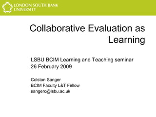 Collaborative Evaluation as
Learning
LSBU BCIM Learning and Teaching seminar
26 February 2009
Colston Sanger
BCIM Faculty L&T Fellow
sangerc@lsbu.ac.uk

 