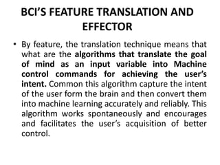 BCI’S FEATURE TRANSLATION AND
EFFECTOR
• By feature, the translation technique means that
what are the algorithms that translate the goal
of mind as an input variable into Machine
control commands for achieving the user’s
intent. Common this algorithm capture the intent
of the user form the brain and then convert them
into machine learning accurately and reliably. This
algorithm works spontaneously and encourages
and facilitates the user’s acquisition of better
control.
 