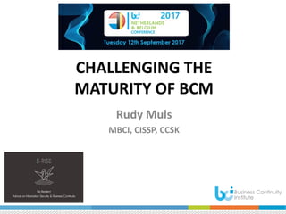 CHALLENGING THE
MATURITY OF BCM
Rudy Muls
MBCI, CISSP, CCSK
 