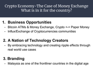 Crypto Economy-The Case of Money Exchange
What is in it for the country?
1. Business Opportunities
- Bitcoin ATMs & Money Exchange, Crypto <-> Paper Money
- Influx/Exchange of Cryptocurrencies communities
2. A Nation of Technology Creators
- By embracing technology and creating ripple effects through
real world use cases
3. Branding
- Malaysia as one of the frontliner countries in the digital age
 
