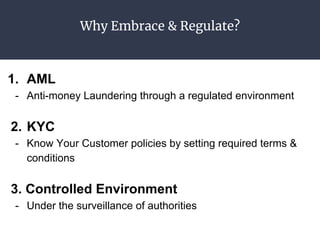 Why Embrace & Regulate?
1. AML
- Anti-money Laundering through a regulated environment
2. KYC
- Know Your Customer policies by setting required terms &
conditions
3. Controlled Environment
- Under the surveillance of authorities
 