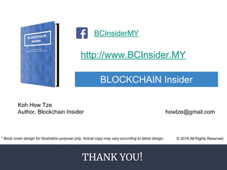 THANK YOU!
http://www.BCInsider.MY
BLOCKCHAIN Insider
BCInsiderMY
Koh How Tze
Author, Blockchain Insider howtze@gmail.com
© 2018 All Rights Reserved.* Book cover design for illustration purpose only, Actual copy may vary according to latest design.
 