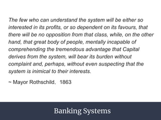 The few who can understand the system will be either so
interested in its profits, or so dependent on its favours, that
there will be no opposition from that class, while, on the other
hand, that great body of people, mentally incapable of
comprehending the tremendous advantage that Capital
derives from the system, will bear its burden without
complaint and, perhaps, without even suspecting that the
system is inimical to their interests.
~ Mayor Rothschild， 1863
Banking Systems
 