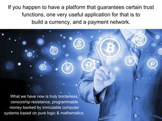 If you happen to have a platform that guarantees certain trust
functions, one very useful application for that is to
build a currency, and a payment network.
What we have now is truly borderless,
censorship resistance, programmable
money backed by immutable computer
systems based on pure logic & mathematics.
 