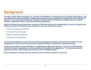 BackgroundFounded in 2001, Bauer Consulting, Inc. provides IT management consulting services to leading organizations.  We are a boutique firm that specializes in helping executives and senior management complete their most important IT initiatives.  Our leadership and business expertise combined with technological knowledge makes us uniquely effective at delivering results in the most demanding enterprises.Bauer Consulting brings professional, seasoned consultants with proven methodologies to execute strategic-class initiatives across the IT lifecycle at the application, data, and infrastructure layers.IT planning, strategy and architectureTechnology and vendor selectionProgram and project managementImprovement in IT managementOur firm has established a successful track record at distinguished middle market and Fortune 500 firms with   engagements in fnancialservices, government, high-technology, transportation and bio-technology.Common across all our service offerings is a collaborative engagement approach.  Each of our methodologies involves the client’s organization as active participants throughout the engagement.  This approach produces superior outcomes, internal alignment and buy-in, and knowledge transfer.Bauer Consulting is privately held and based near San Francisco, California in the U.S.A.