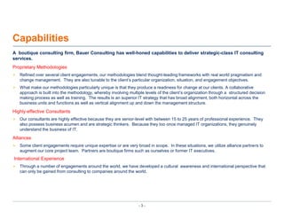 CapabilitiesA  boutique consulting firm, Bauer Consulting has well-honed capabilities to deliver strategic-class IT consulting services.Proprietary MethodologiesRefined over several client engagements, our methodologies blend thought-leading frameworks with real world pragmatism and change management.  They are also tunable to the client’s particular organization, situation, and engagement objectives.What make our methodologies particularly unique is that they produce a readiness for change at our clients. A collaborative approach is built into the methodology, whereby involving multiple levels of the client’s organization through a  structured decision making process as well as training.  The results is an superior IT strategy that has broad alignment, both horizontal across the business units and functions as well as vertical alignment up and down the management structure. Highly-effective ConsultantsOur consultants are highly effective because they are senior-level with between 15 to 25 years of professional experience.  They also possess business acumen and are strategic thinkers.  Because they too once managed IT organizations, they genuinely understand the business of IT.AlliancesSome client engagements require unique expertise or are very broad in scope.  In these situations, we utilize alliance partners to augment our core project team.  Partners are boutique firms such as ourselves or former IT executives.International ExperienceThrough a number of engagements around the world, we have developed a cultural  awareness and international perspective that can only be gained from consulting to companies around the world.