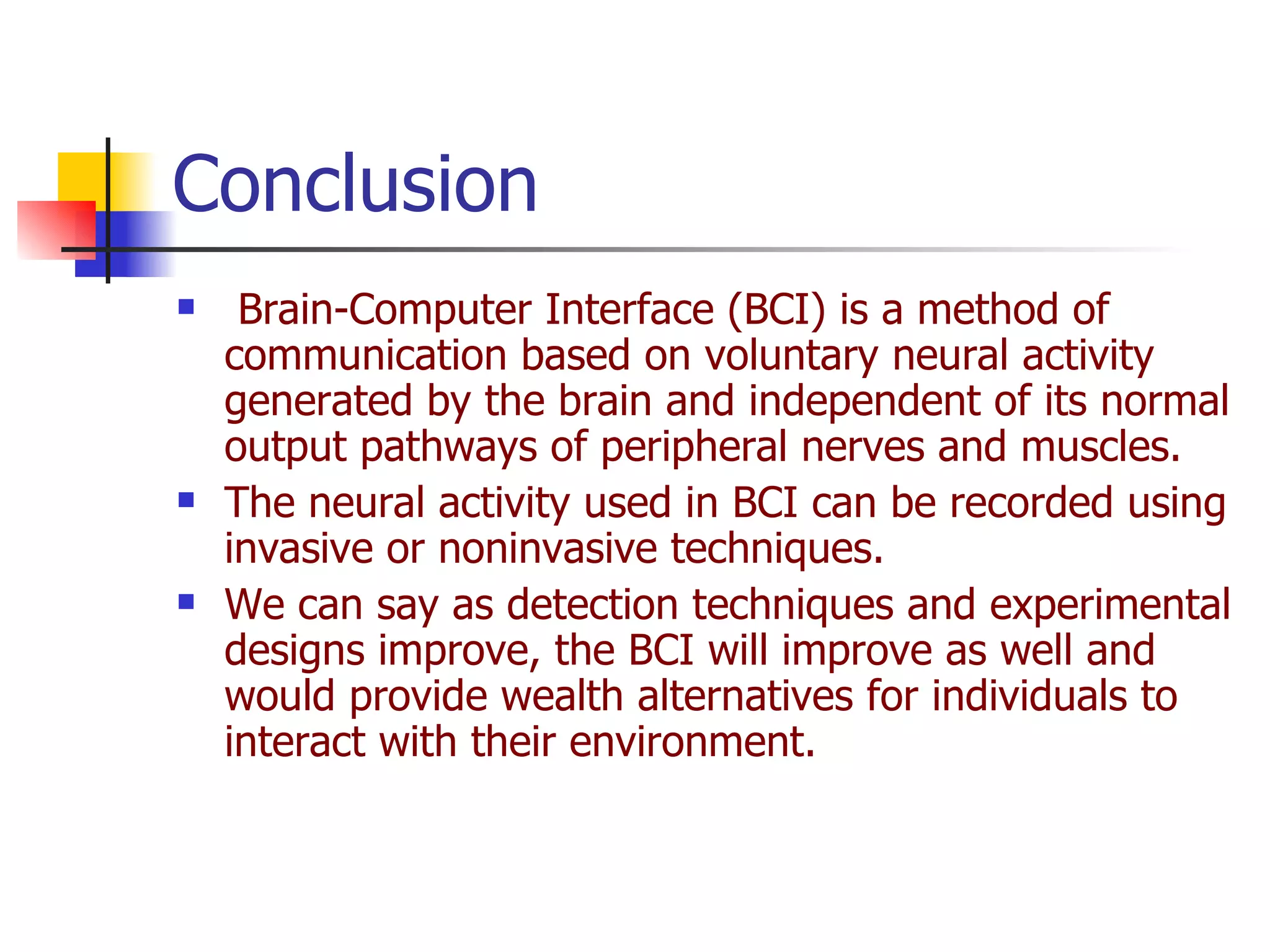 Brain-Computer Interface (BCI) is a method of communication based on voluntary neural activity generated by the brain and independent of its normal output pathways of peripheral nerves and muscles.  The neural activity used in BCI can be recorded using invasive or noninvasive techniques.  We can say as detection techniques and experimental designs improve, the BCI will improve as well and would provide wealth alternatives for individuals to interact with their environment.   Conclusion  