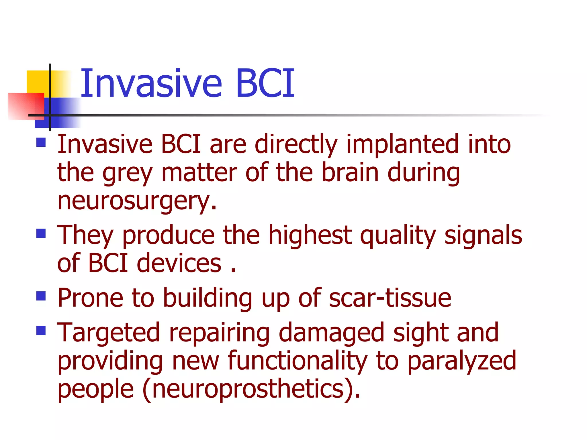 Invasive BCI are directly implanted into  the grey matter of the brain during neurosurgery.   They produce the highest quality signals of BCI devices .   Prone to building up of scar-tissue  Targeted repairing damaged sight and providing new functionality to paralyzed people (neuroprosthetics).  Invasive BCI 