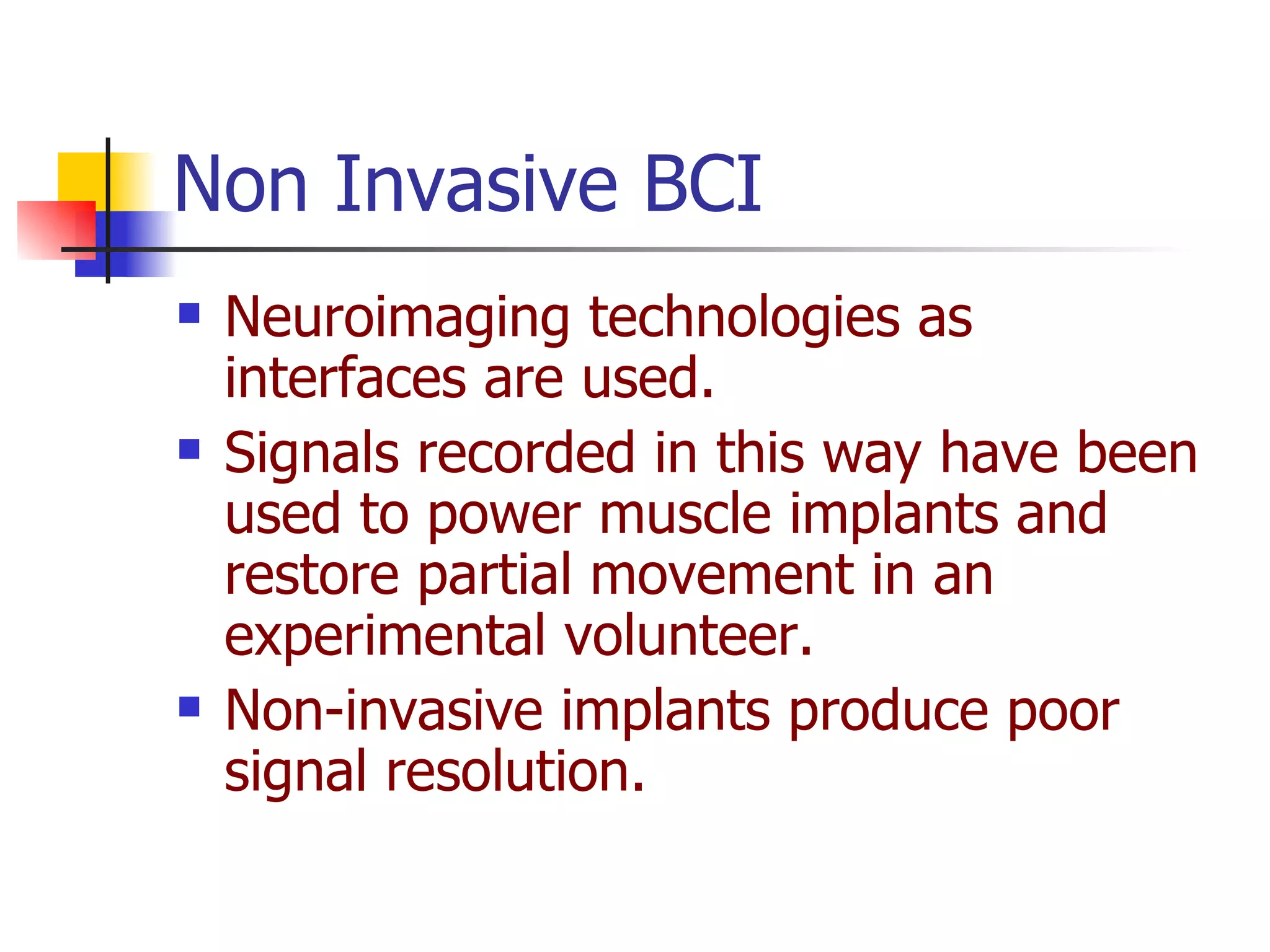 Neuroimaging technologies as interfaces are used.   Signals recorded in this way have been used to power muscle implants and restore partial movement in an experimental volunteer.  Non-invasive implants produce poor signal resolution . Non Invasive BCI 