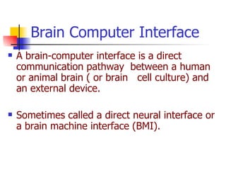A brain-computer interface is a direct communication pathway  between a human or animal brain ( or brain  cell culture) and an external device. Sometimes called a direct neural interface or a brain machine interface (BMI). Brain Computer Interface 
