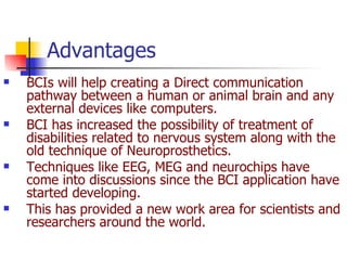 BCIs will help creating a Direct communication pathway between a human or animal brain and any external devices like computers. BCI has increased the possibility of treatment of disabilities related to nervous system along with the old technique of Neuroprosthetics. Techniques like EEG, MEG and neurochips have come into discussions since the BCI application have started developing.  This has provided a new work area for scientists and researchers around the world.  Advantages  