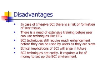 Disadvantages  In case of Invasive BCI there is a risk of formation of scar tissue. There is a need of extensive training before user can use techniques like EEG  BCI techniques still require much enhancement before they can be used by users as they are slow. Ethical implications of BCI will arise in future  BCI techniques are costly. It requires a lot of money to set up the BCI environment. 
