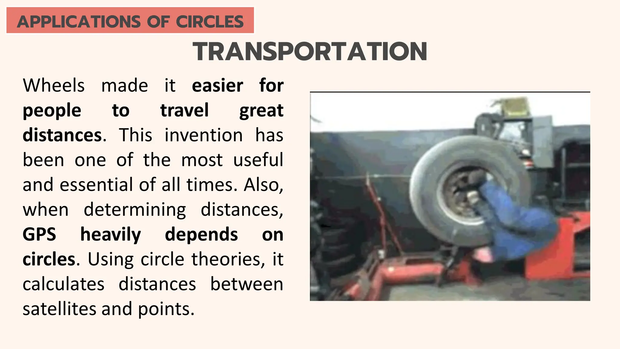 TRANSPORTATION
Wheels made it easier for
people to travel great
distances. This invention has
been one of the most useful
and essential of all times. Also,
when determining distances,
GPS heavily depends on
circles. Using circle theories, it
calculates distances between
satellites and points.
APPLICATIONS OF CIRCLES
 