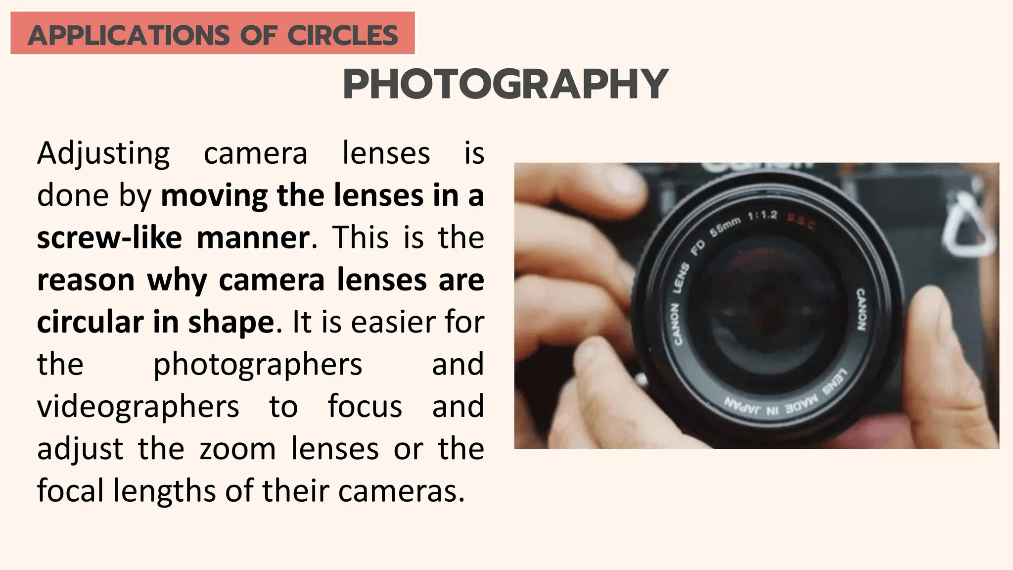 PHOTOGRAPHY
Adjusting camera lenses is
done by moving the lenses in a
screw-like manner. This is the
reason why camera lenses are
circular in shape. It is easier for
the photographers and
videographers to focus and
adjust the zoom lenses or the
focal lengths of their cameras.
APPLICATIONS OF CIRCLES
 