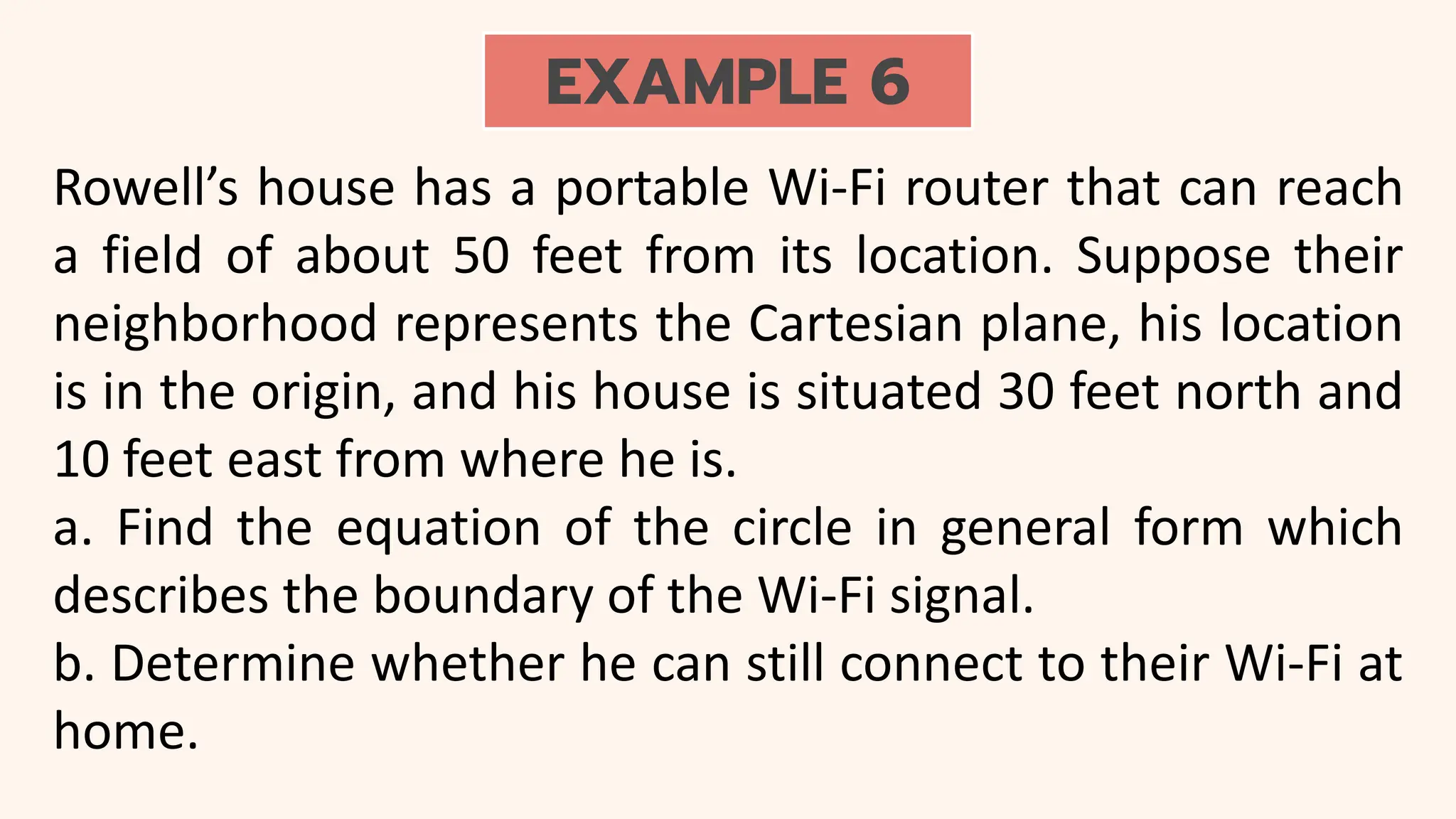 EXAMPLE 6
Rowell’s house has a portable Wi-Fi router that can reach
a field of about 50 feet from its location. Suppose their
neighborhood represents the Cartesian plane, his location
is in the origin, and his house is situated 30 feet north and
10 feet east from where he is.
a. Find the equation of the circle in general form which
describes the boundary of the Wi-Fi signal.
b. Determine whether he can still connect to their Wi-Fi at
home.
 