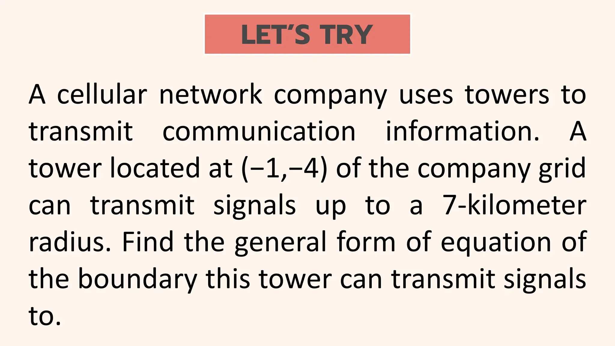 LET’S TRY
A cellular network company uses towers to
transmit communication information. A
tower located at (−1,−4) of the company grid
can transmit signals up to a 7-kilometer
radius. Find the general form of equation of
the boundary this tower can transmit signals
to.
 